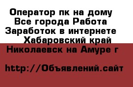 Оператор пк на дому - Все города Работа » Заработок в интернете   . Хабаровский край,Николаевск-на-Амуре г.